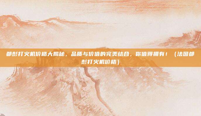 都彭打火机价格大揭秘，品质与价值的完美结合，你值得拥有！（法国都彭打火机价格）