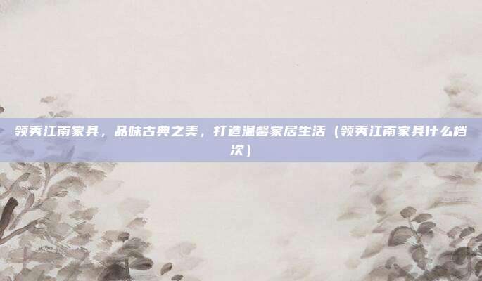 领秀江南家具,品味古典之美,打造温馨家居生活(领秀江南家具什么档次)