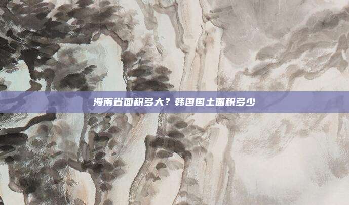 海南省面积多大?韩国国土面积多少