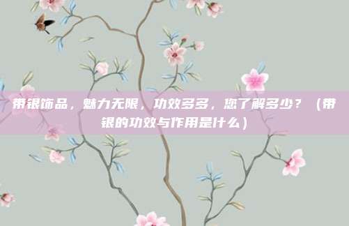 带银饰品,魅力无限,功效多多,您了解多少?(带银的功效与作用是什么)