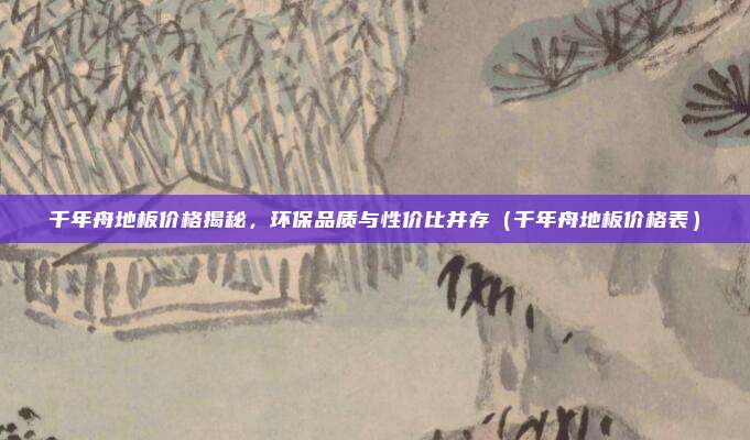 千年舟地板价格揭秘，环保品质与性价比并存（千年舟地板价格表）