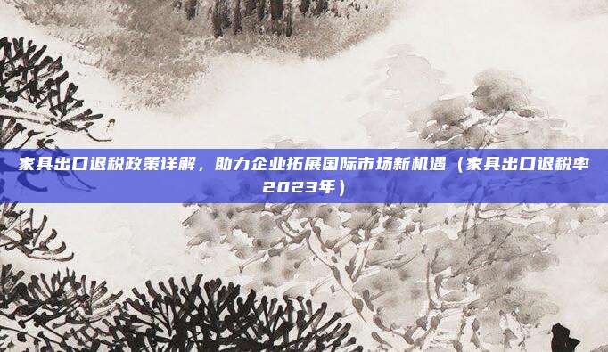 家具出口退税政策详解,助力企业拓展国际市场新机遇(家具出口退税率2023年)