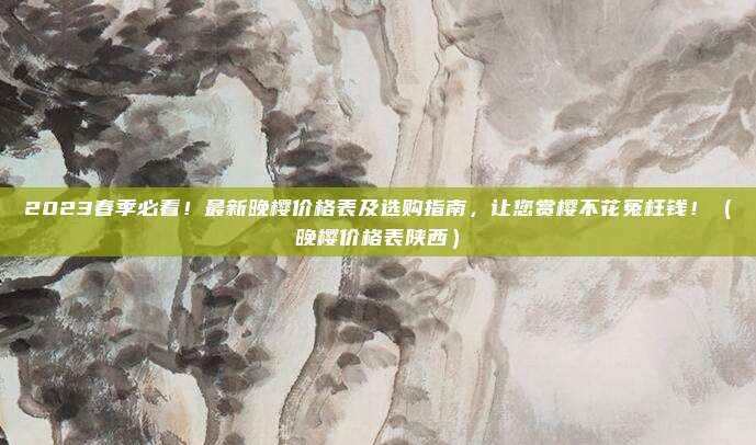 2023春季必看!最新晚樱价格表及选购指南,让您赏樱不花冤枉钱!(晚樱价格表陕西)