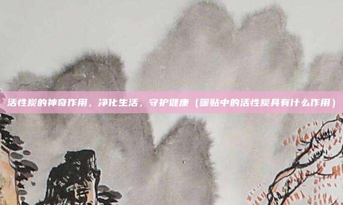 活性炭的神奇作用,净化生活,守护健康(暖贴中的活性炭具有什么作用)