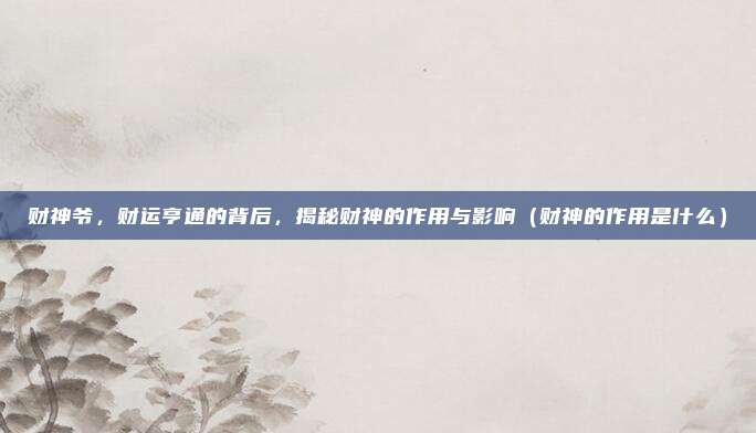 财神爷,财运亨通的背后,揭秘财神的作用与影响(财神的作用是什么)