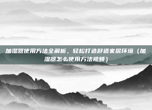加湿器使用方法全解析,轻松打造舒适家居环境(加湿器怎么使用方法视频)