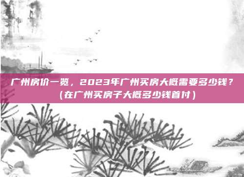 广州房价一览，2023年广州买房大概需要多少钱？（在广州买房子大概多少钱首付）
