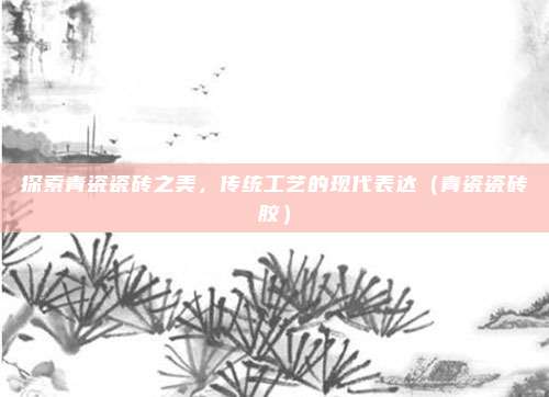 探索青瓷瓷砖之美，传统工艺的现代表达（青瓷瓷砖胶）