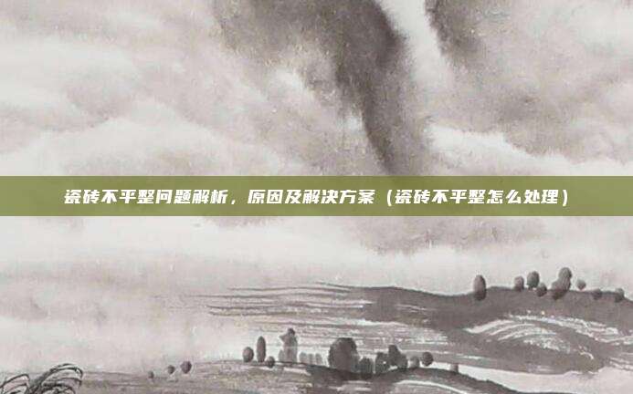 瓷砖不平整问题解析，原因及解决方案（瓷砖不平整怎么处理）