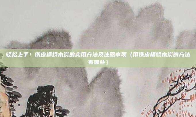 轻松上手!铁皮桶烧木炭的实用方法及注意事项(用铁皮桶烧木炭的方法有哪些)