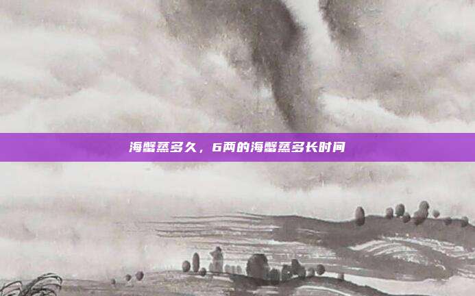 海蟹蒸多久，6两的海蟹蒸多长时间