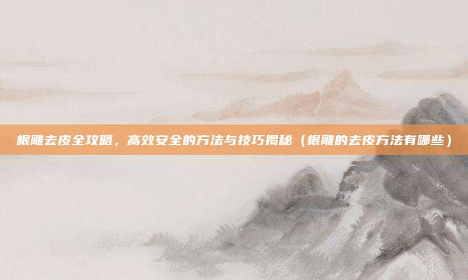 根雕去皮全攻略,高效安全的方法与技巧揭秘(根雕的去皮方法有哪些)