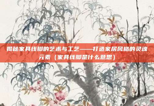 揭秘家具线脚的艺术与工艺——打造家居风格的灵魂元素(家具线脚是什么意思)