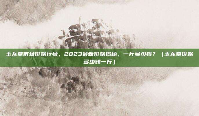 玉龙草市场价格行情,2023最新价格揭秘,一斤多少钱?(玉龙草价格多少钱一斤)