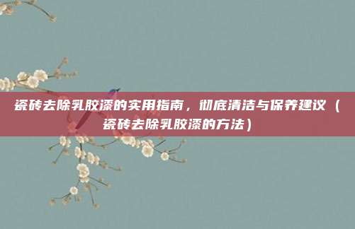 瓷砖去除乳胶漆的实用指南,彻底清洁与保养建议(瓷砖去除乳胶漆的方法)