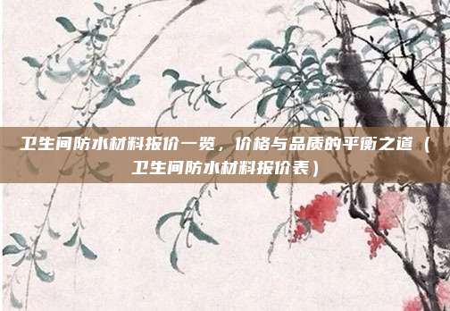 卫生间防水材料报价一览，价格与品质的平衡之道（卫生间防水材料报价表）