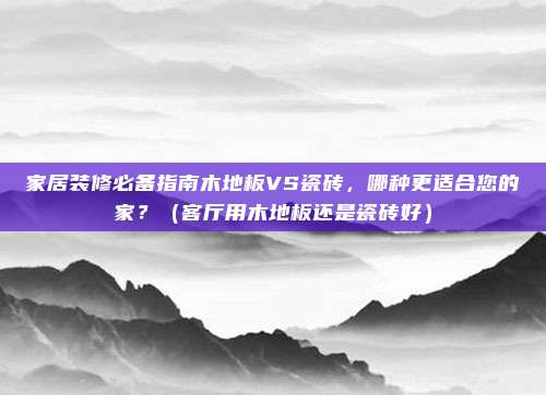 家居装修必备指南木地板VS瓷砖，哪种更适合您的家？（客厅用木地板还是瓷砖好）