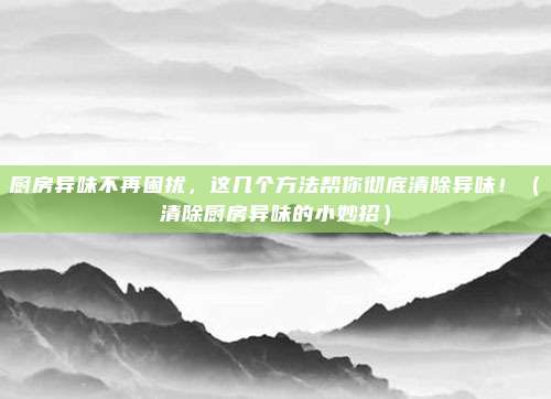 厨房异味不再困扰，这几个方法帮你彻底清除异味！（清除厨房异味的小妙招）