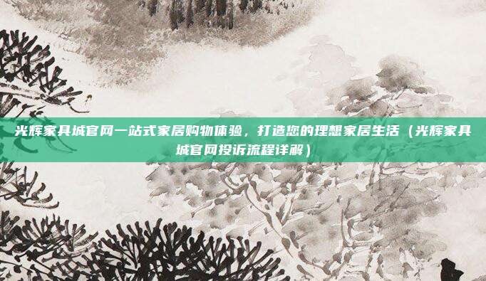 光辉家具城官网一站式家居购物体验，打造您的理想家居生活（光辉家具城官网投诉流程详解）