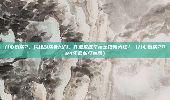 开心厨房2,揭秘厨房新风尚,打造家庭幸福烹饪新天地!(开心厨房2024年最新红包版)