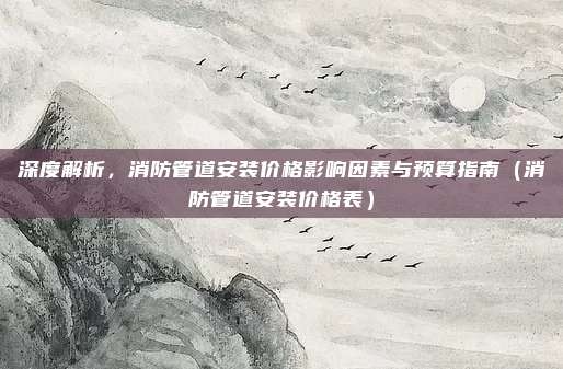 深度解析，消防管道安装价格影响因素与预算指南（消防管道安装价格表）