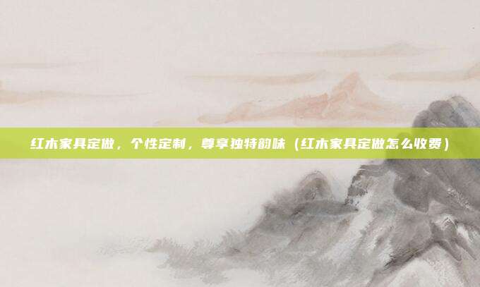 红木家具定做，个性定制，尊享独特韵味（红木家具定做怎么收费）