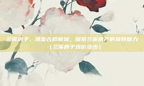 兰溪房子,漫步古韵新城,探索兰溪房产的独特魅力(兰溪房子均价多少)