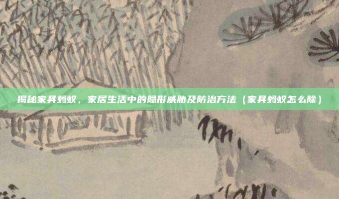 揭秘家具蚂蚁，家居生活中的隐形威胁及防治方法（家具蚂蚁怎么除）