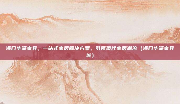海口华深家具，一站式家居解决方案，引领现代家居潮流（海口华深家具城）