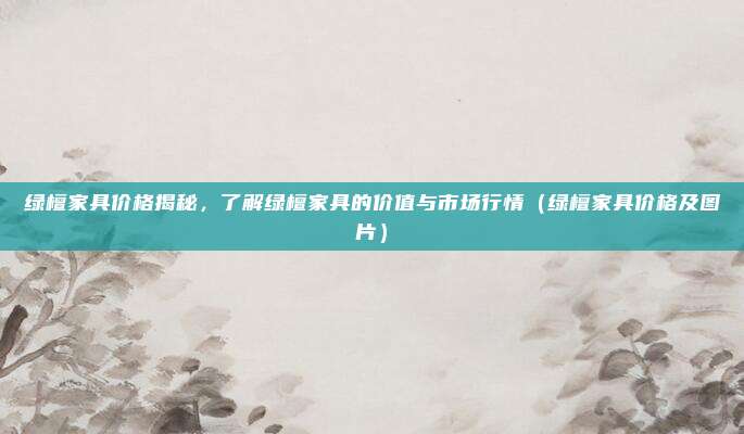 绿檀家具价格揭秘,了解绿檀家具的价值与市场行情(绿檀家具价格及图片)