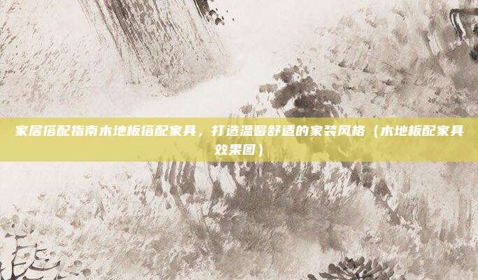 家居搭配指南木地板搭配家具，打造温馨舒适的家装风格（木地板配家具效果图）