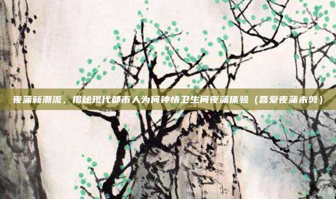 夜蒲新潮流，揭秘现代都市人为何钟情卫生间夜蒲体验（喜爱夜蒲未剪）