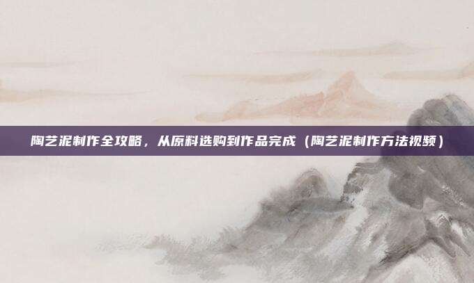 陶艺泥制作全攻略，从原料选购到作品完成（陶艺泥制作方法视频）