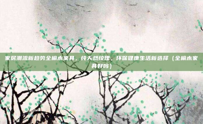 家居潮流新趋势全榆木家具，纯天然纹理，环保健康生活新选择（全榆木家具好吗）