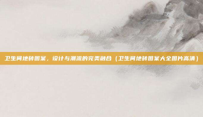 卫生间地砖图案，设计与潮流的完美融合（卫生间地砖图案大全图片高清）