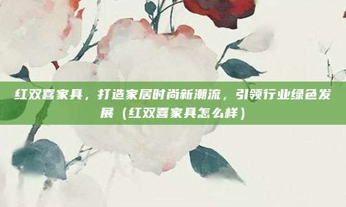 红双喜家具,打造家居时尚新潮流,引领行业绿色发展(红双喜家具怎么样)