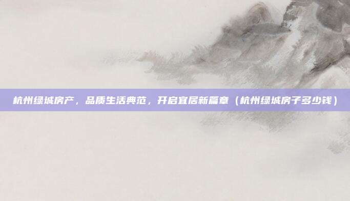 杭州绿城房产,品质生活典范,开启宜居新篇章(杭州绿城房子多少钱)