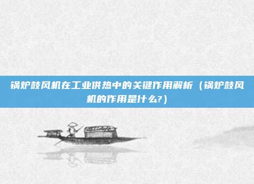 锅炉鼓风机在工业供热中的关键作用解析(锅炉鼓风机的作用是什么?)