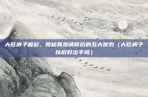 大旺房子崛起,揭秘其热销背后的五大优势(大旺房子以后好出手吗)