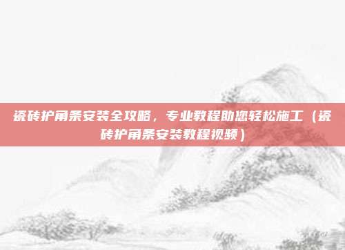 瓷砖护角条安装全攻略,专业教程助您轻松施工(瓷砖护角条安装教程视频)