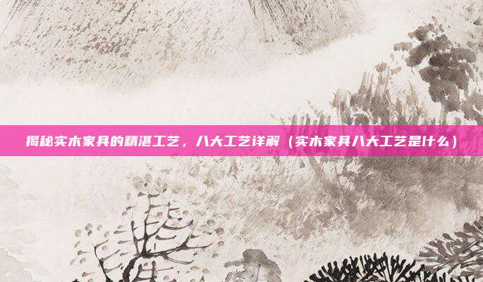 揭秘实木家具的精湛工艺，八大工艺详解（实木家具八大工艺是什么）