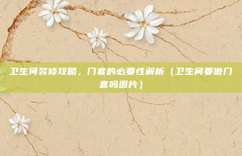卫生间装修攻略,门套的必要性解析(卫生间要做门套吗图片)