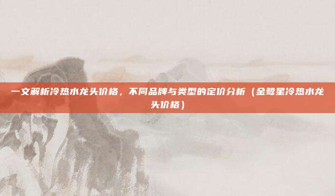 一文解析冷热水龙头价格，不同品牌与类型的定价分析（金鹭星冷热水龙头价格）