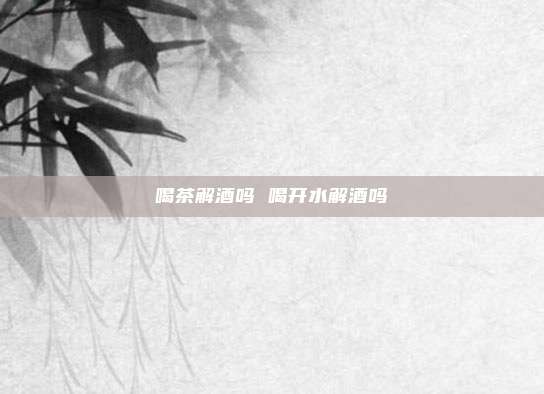 喝茶解酒吗 喝开水解酒吗