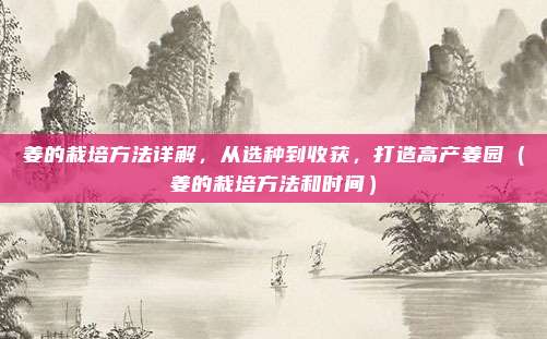 姜的栽培方法详解，从选种到收获，打造高产姜园（姜的栽培方法和时间）