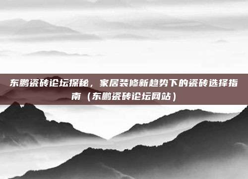 东鹏瓷砖论坛探秘,家居装修新趋势下的瓷砖选择指南(东鹏瓷砖论坛网站)