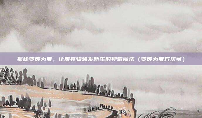 揭秘变废为宝，让废弃物焕发新生的神奇魔法（变废为宝方法多）