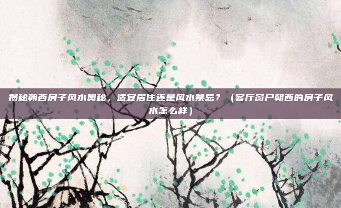 揭秘朝西房子风水奥秘,适宜居住还是风水禁忌?(客厅窗户朝西的房子风水怎么样)