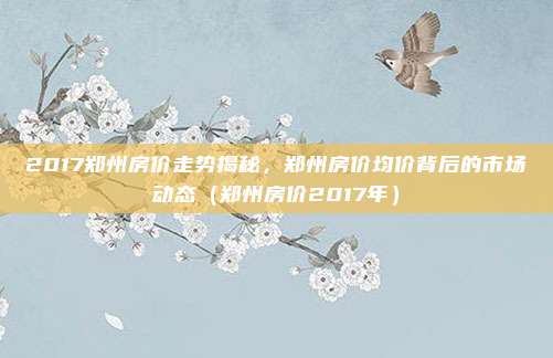 2017郑州房价走势揭秘,郑州房价均价背后的市场动态(郑州房价2017年)