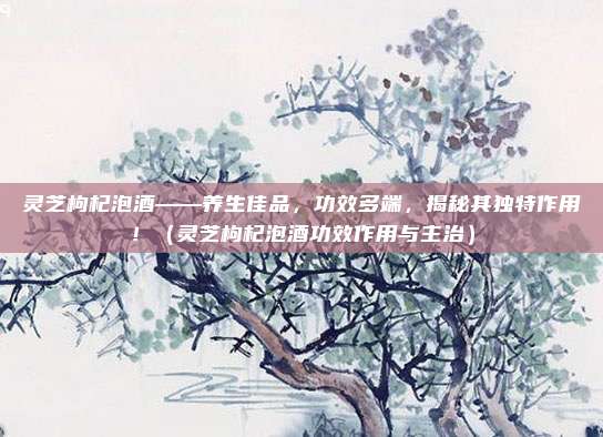 灵芝枸杞泡酒——养生佳品，功效多端，揭秘其独特作用！（灵芝枸杞泡酒功效作用与主治）